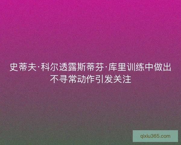 史蒂夫·科尔透露斯蒂芬·库里训练中做出不寻常动作引发关注