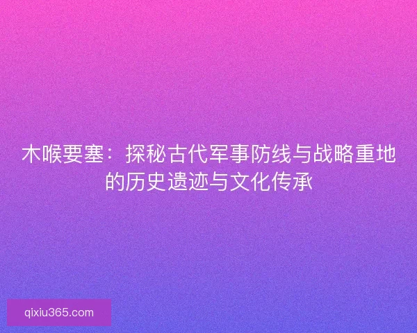 木喉要塞：探秘古代军事防线与战略重地的历史遗迹与文化传承