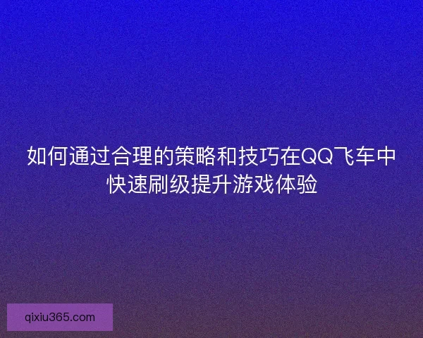 如何通过合理的策略和技巧在QQ飞车中快速刷级提升游戏体验