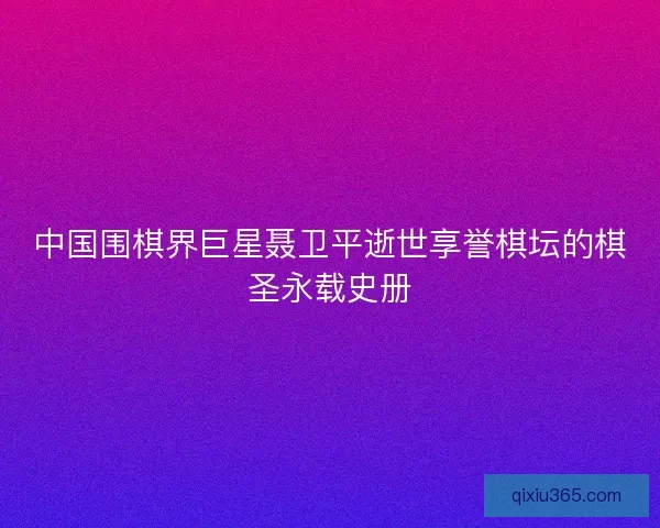 中国围棋界巨星聂卫平逝世享誉棋坛的棋圣永载史册 中国围棋界巨星聂卫平逝世享誉棋坛的棋圣永载史册