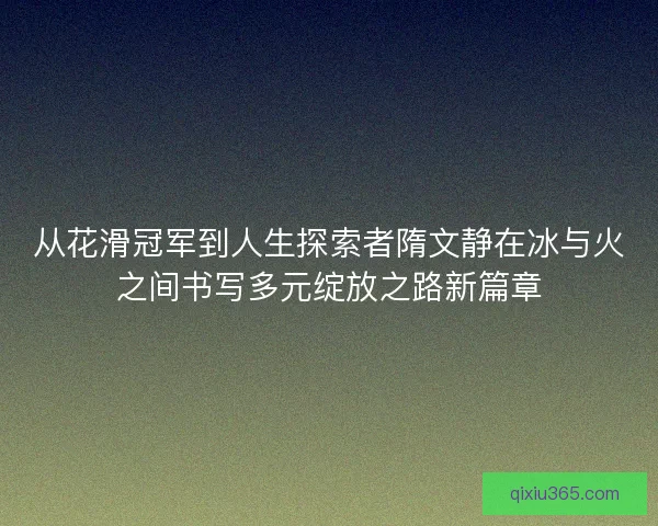 从花滑冠军到人生探索者隋文静在冰与火之间书写多元绽放之路新篇章