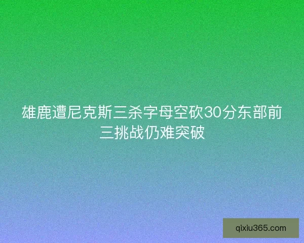 雄鹿遭尼克斯三杀字母空砍30分东部前三挑战仍难突破
