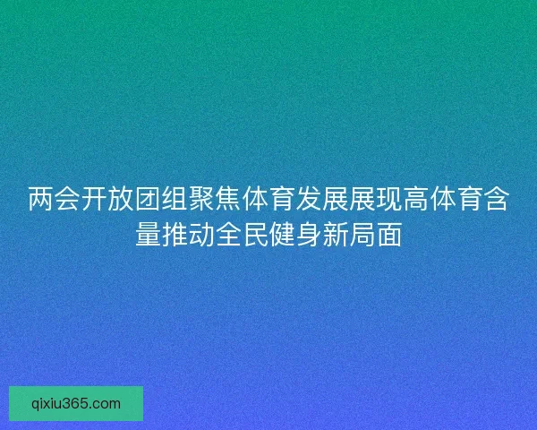 两会开放团组聚焦体育发展展现高体育含量推动全民健身新局面