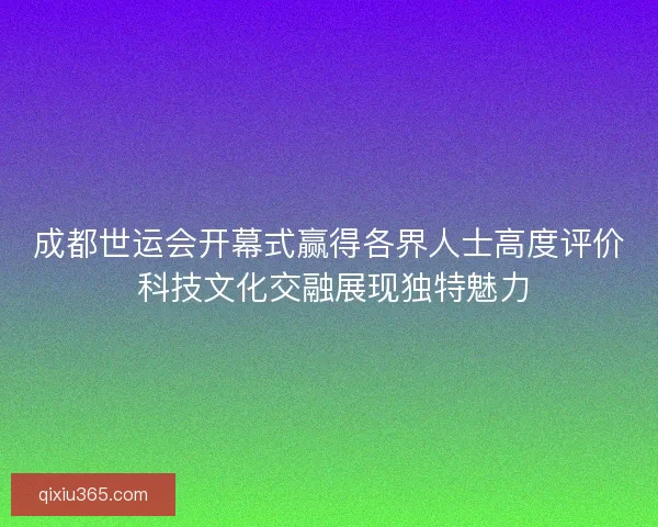 成都世运会开幕式赢得各界人士高度评价 科技文化交融展现独特魅力