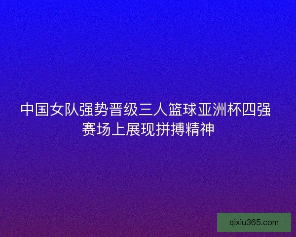 中国女队强势晋级三人篮球亚洲杯四强 赛场上展现拼搏精神