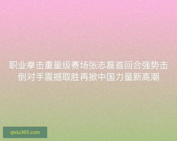 职业拳击重量级赛场张志磊首回合强势击倒对手震撼取胜再掀中国力量新高潮 职业拳击重量级赛场张志磊首回合强势击倒对手震撼取胜再掀中国力量新高潮