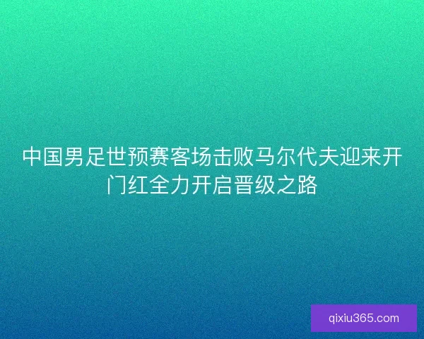 中国男足世预赛客场击败马尔代夫迎来开门红全力开启晋级之路