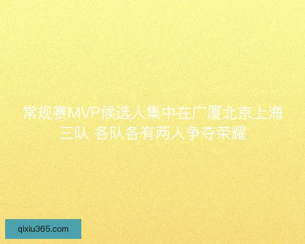 常规赛MVP候选人集中在广厦北京上海三队 各队各有两人争夺荣耀 常规赛MVP候选人集中在广厦北京上海三队 各队各有两人争夺荣耀