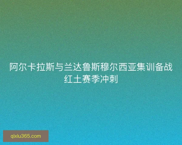 阿尔卡拉斯与兰达鲁斯穆尔西亚集训备战红土赛季冲刺