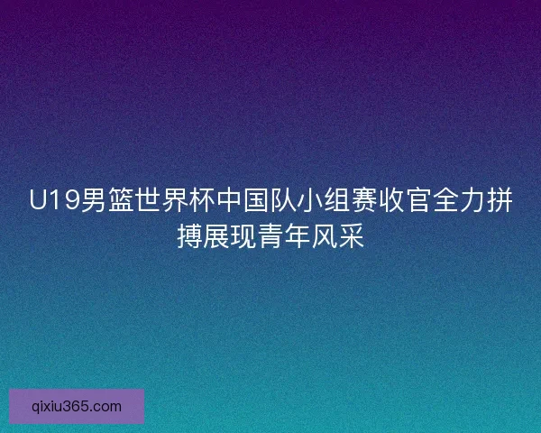 U19男篮世界杯中国队小组赛收官全力拼搏展现青年风采