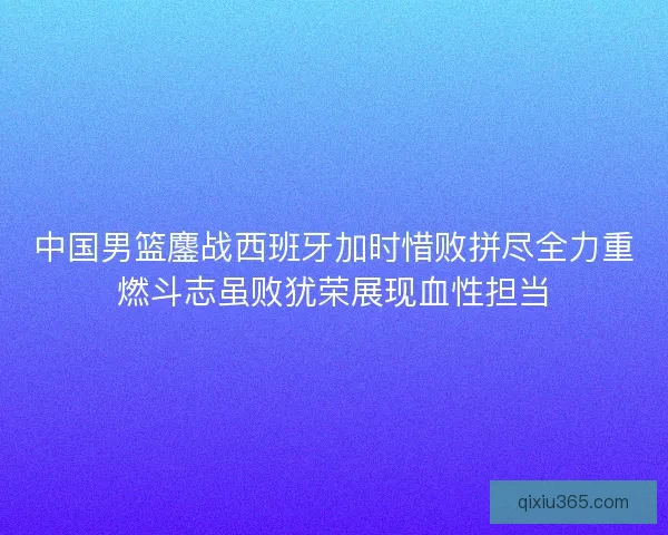 中国男篮鏖战西班牙加时惜败拼尽全力重燃斗志虽败犹荣展现血性担当