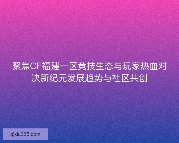 聚焦CF福建一区竞技生态与玩家热血对决新纪元发展趋势与社区共创