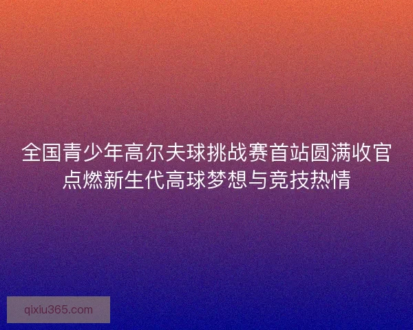全国青少年高尔夫球挑战赛首站圆满收官点燃新生代高球梦想与竞技热情 全国青少年高尔夫球挑战赛首站圆满收官点燃新生代高球梦想与竞技热情