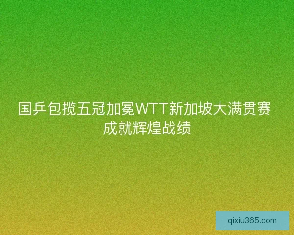 国乒包揽五冠加冕WTT新加坡大满贯赛 成就辉煌战绩 国乒包揽五冠加冕WTT新加坡大满贯赛 成就辉煌战绩