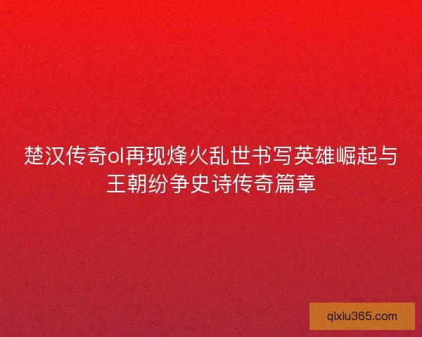楚汉传奇ol再现烽火乱世书写英雄崛起与王朝纷争史诗传奇篇章 楚汉传奇ol再现烽火乱世书写英雄崛起与王朝纷争史诗传奇篇章